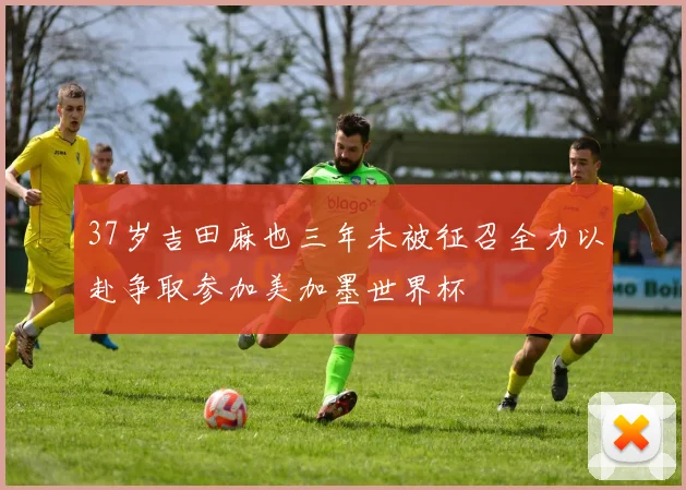 37岁吉田麻也三年未被征召全力以赴争取参加美加墨世界杯