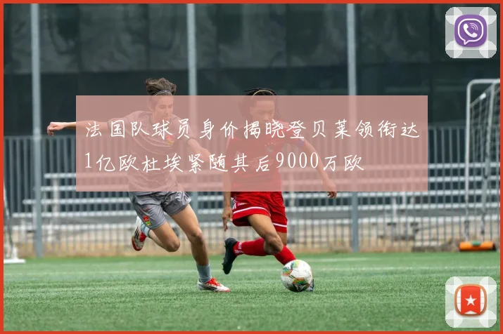 法国队球员身价揭晓登贝莱领衔达1亿欧杜埃紧随其后9000万欧