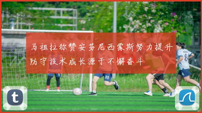 马祖拉称赞安芬尼西蒙斯努力提升防守技术成长源于不懈奋斗