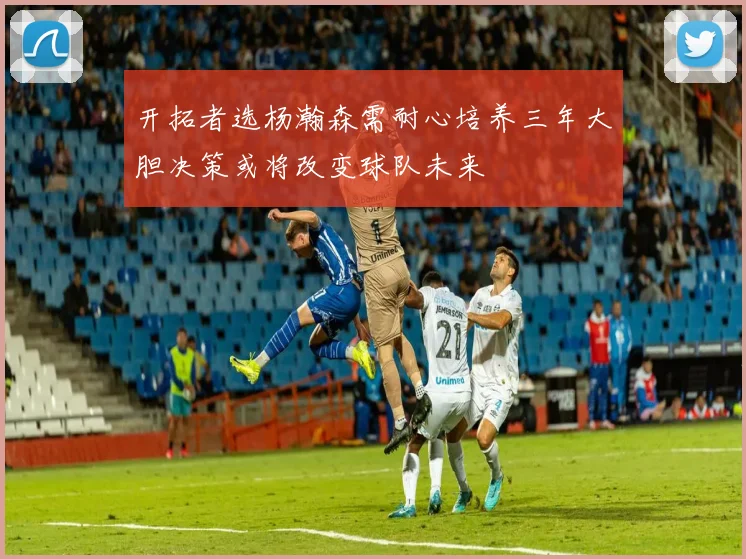 开拓者选杨瀚森需耐心培养三年大胆决策或将改变球队未来