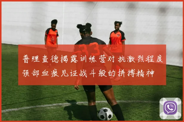 普理查德揭露训练营对抗激烈程度颈部血痕见证战斗般的拼搏精神