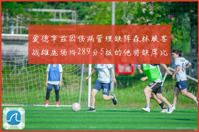 爱德华兹因伤病管理缺阵森林狼客战雄鹿场均289分5板的他将缺席比赛