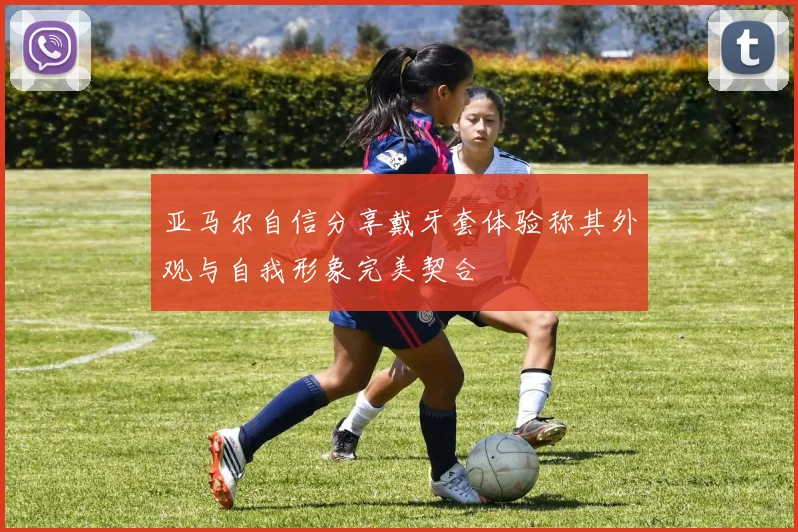 亚马尔自信分享戴牙套体验称其外观与自我形象完美契合