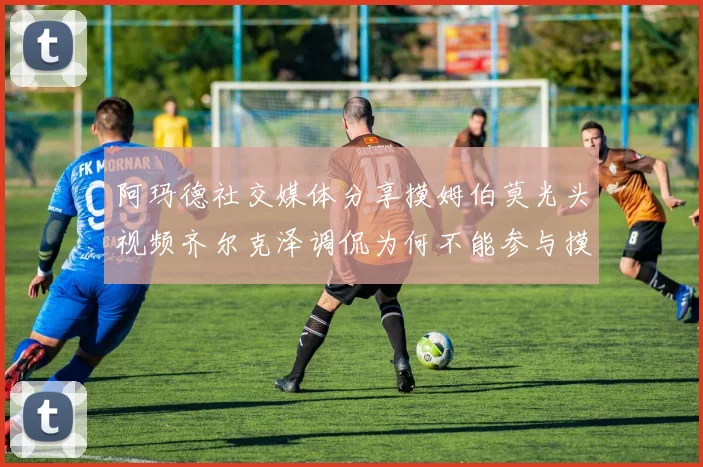 阿玛德社交媒体分享摸姆伯莫光头视频齐尔克泽调侃为何不能参与摸头活动
