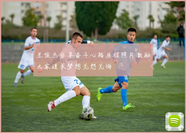 王俊杰分享奋斗心路历程照片激励大家追求梦想无怨无悔
