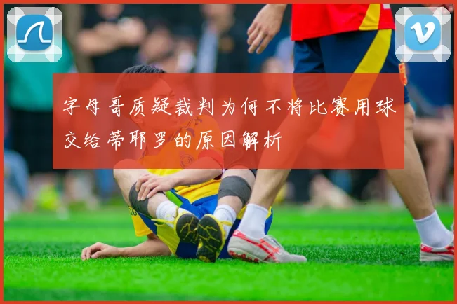 字母哥质疑裁判为何不将比赛用球交给蒂耶罗的原因解析