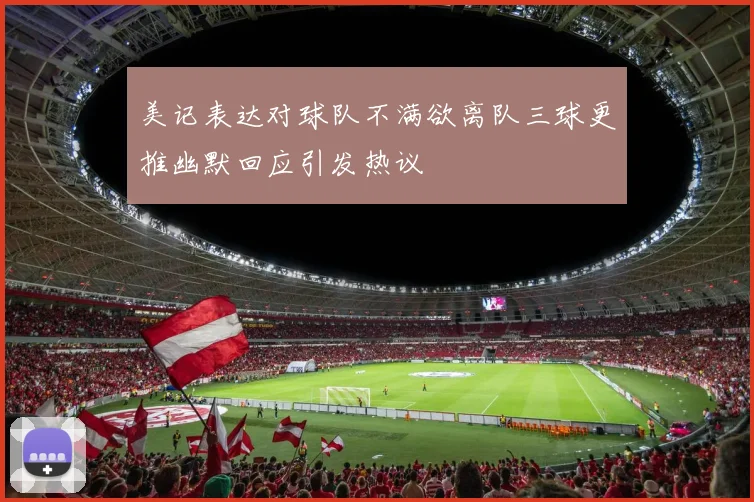 美记表达对球队不满欲离队三球更推幽默回应引发热议