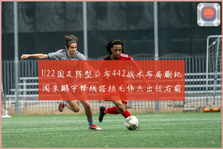 U22国足阵型公布442战术布局蒯纪闻朱鹏宇锋线搭档毛伟杰出任右前卫