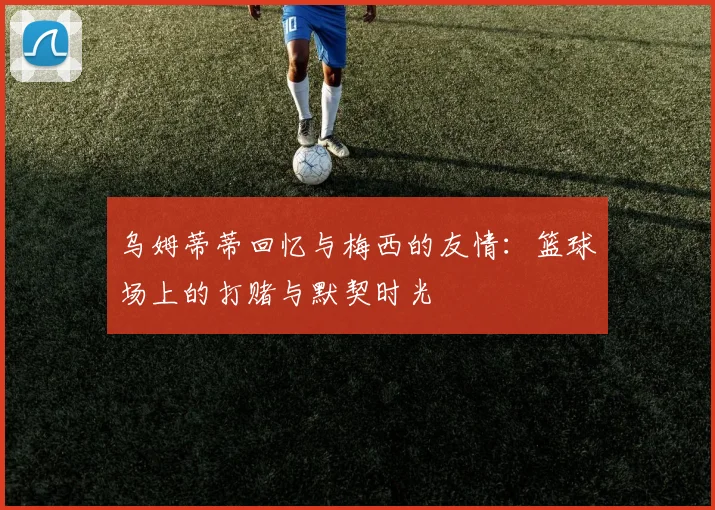 乌姆蒂蒂回忆与梅西的友情：篮球场上的打赌与默契时光