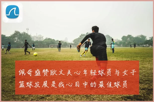 佩奇盛赞欧文关心年轻球员与女子篮球发展是我心目中的最佳球员