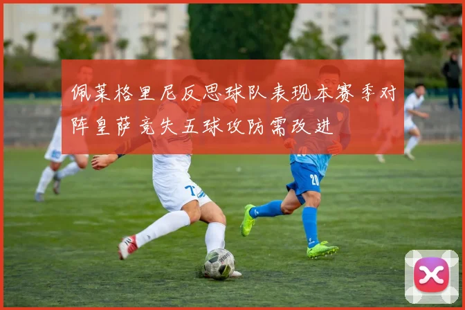 佩莱格里尼反思球队表现本赛季对阵皇萨竞失五球攻防需改进