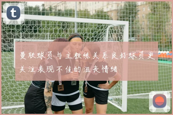 曼联球员与主教练关系良好球员更关注表现不佳的沮丧情绪