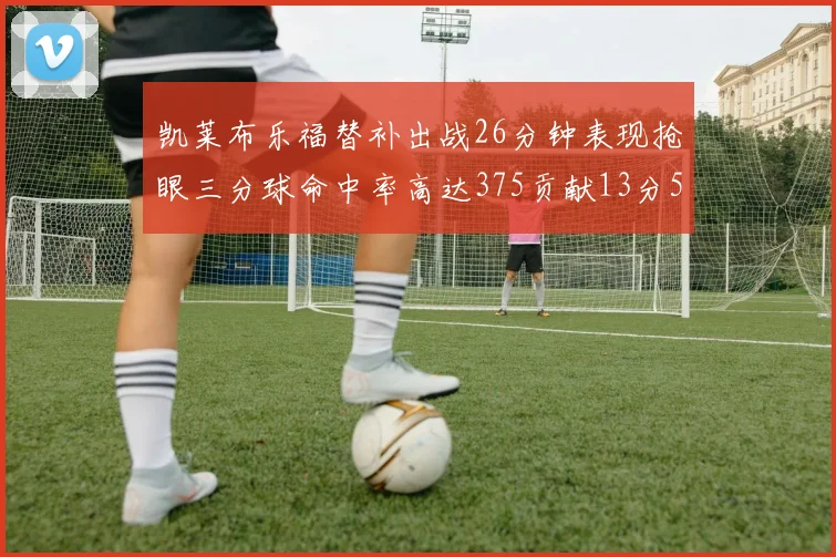 凯莱布乐福替补出战26分钟表现抢眼三分球命中率高达375贡献13分5板4助