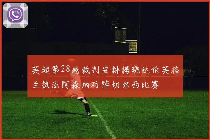 英超第28轮裁判安排揭晓达伦英格兰执法阿森纳对阵切尔西比赛