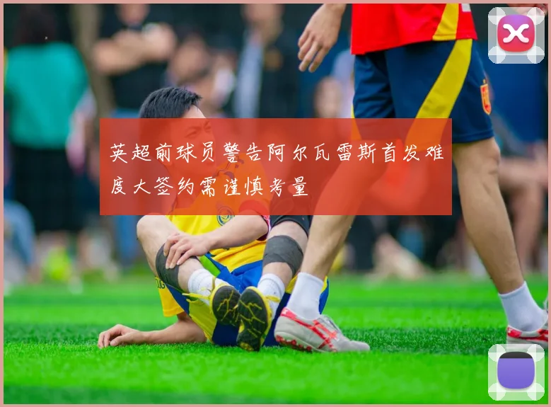 英超前球员警告阿尔瓦雷斯首发难度大签约需谨慎考量