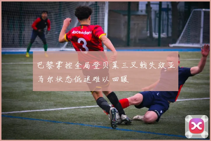 巴黎掌控全局登贝莱三叉戟失效亚马尔状态低迷难以回暖